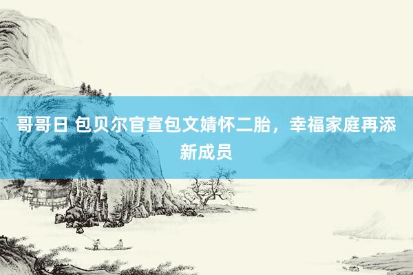 哥哥日 包贝尔官宣包文婧怀二胎，幸福家庭再添新成员