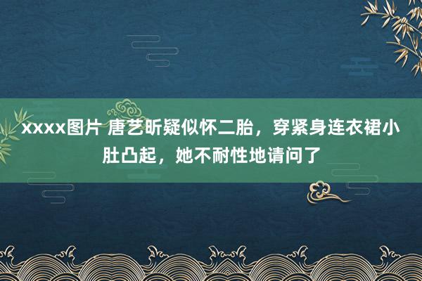 xxxx图片 唐艺昕疑似怀二胎，穿紧身连衣裙小肚凸起，她不耐性地请问了