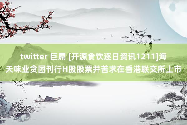 twitter 巨屌 [开源食饮逐日资讯1211]海天味业贪图刊行H股股票并苦求在香港联交所上市