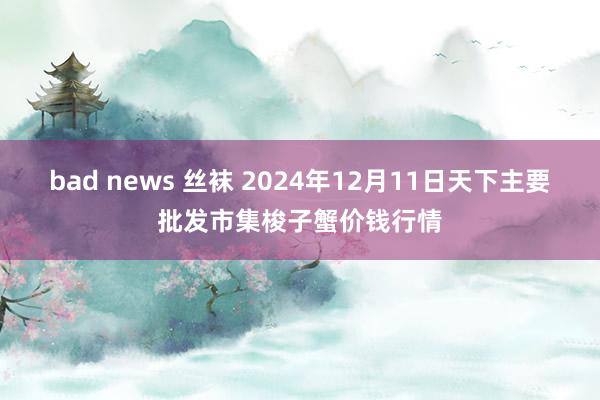 bad news 丝袜 2024年12月11日天下主要批发市集梭子蟹价钱行情