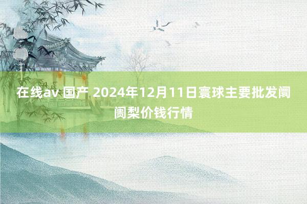 在线av 国产 2024年12月11日寰球主要批发阛阓梨价钱行情