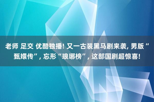 老师 足交 优酷独播! 又一古装黑马剧来袭， 男版“甄嬛传”， 忘形“琅琊榜”， 这部国剧超惊喜!