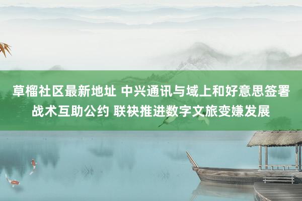 草榴社区最新地址 中兴通讯与域上和好意思签署战术互助公约 联袂推进数字文旅变嫌发展