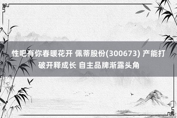 性吧有你春暖花开 佩蒂股份(300673) 产能打破开释成长 自主品牌渐露头角