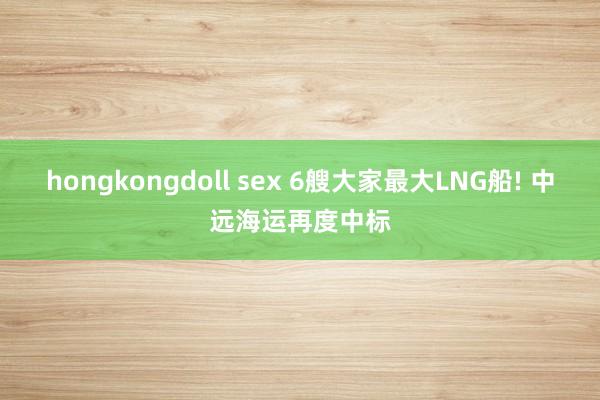 hongkongdoll sex 6艘大家最大LNG船! 中远海运再度中标