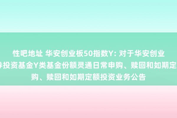 性吧地址 华安创业板50指数Y: 对于华安创业板50指数型证券投资基金Y类基金份额灵通日常申购、赎回和如期定额投资业务公告