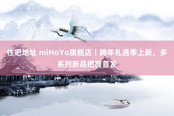 性吧地址 miHoYo旗舰店丨跨年礼遇季上新，多系列新品把握首发