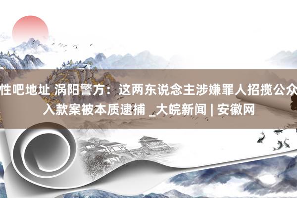 性吧地址 涡阳警方：这两东说念主涉嫌罪人招揽公众入款案被本质逮捕 _大皖新闻 | 安徽网