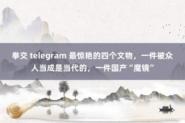 拳交 telegram 最惊艳的四个文物，一件被众人当成是当代的，一件国产“魔镜”