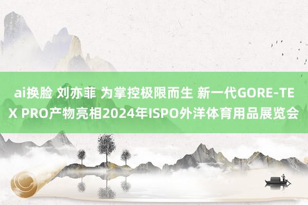 ai换脸 刘亦菲 为掌控极限而生 新一代GORE-TEX PRO产物亮相2024年ISPO外洋体育用品展览会