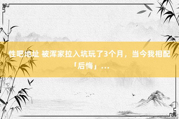 性吧地址 被浑家拉入坑玩了3个月，当今我相配「后悔」…