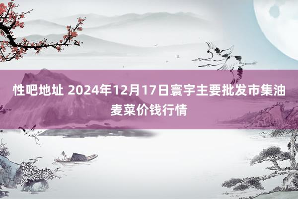 性吧地址 2024年12月17日寰宇主要批发市集油麦菜价钱行情