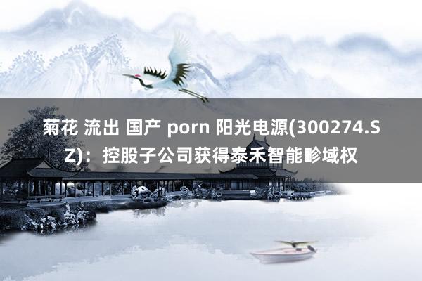 菊花 流出 国产 porn 阳光电源(300274.SZ)：控股子公司获得泰禾智能畛域权