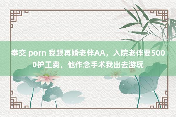 拳交 porn 我跟再婚老伴AA，入院老伴要5000护工费，他作念手术我出去游玩