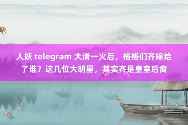 人妖 telegram 大清一火后，格格们齐嫁给了谁？这几位大明星，其实齐是皇室后裔