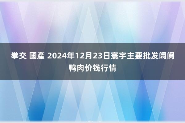 拳交 國產 2024年12月23日寰宇主要批发阛阓鸭肉价钱行情