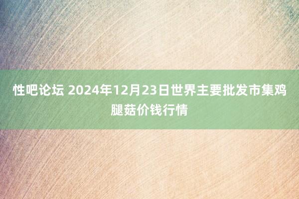 性吧论坛 2024年12月23日世界主要批发市集鸡腿菇价钱行情