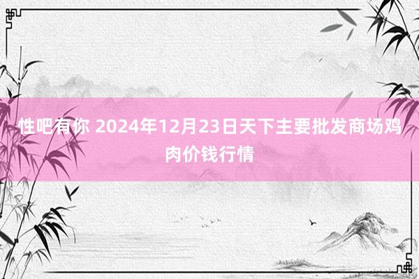 性吧有你 2024年12月23日天下主要批发商场鸡肉价钱行情