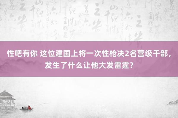 性吧有你 这位建国上将一次性枪决2名营级干部，发生了什么让他大发雷霆？