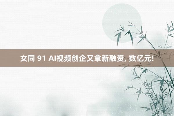 女同 91 AI视频创企又拿新融资, 数亿元!