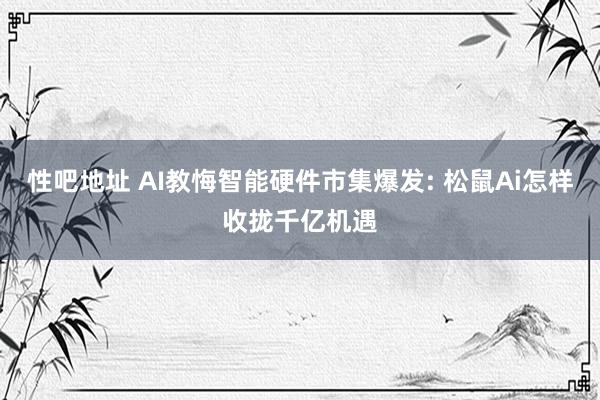 性吧地址 AI教悔智能硬件市集爆发: 松鼠Ai怎样收拢千亿机遇