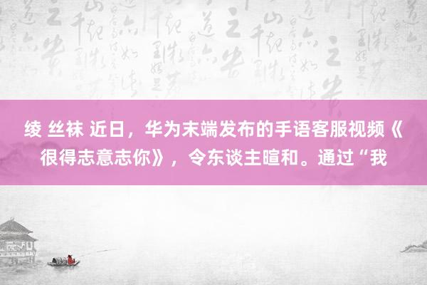 绫 丝袜 近日，华为末端发布的手语客服视频《很得志意志你》，令东谈主暄和。通过“我