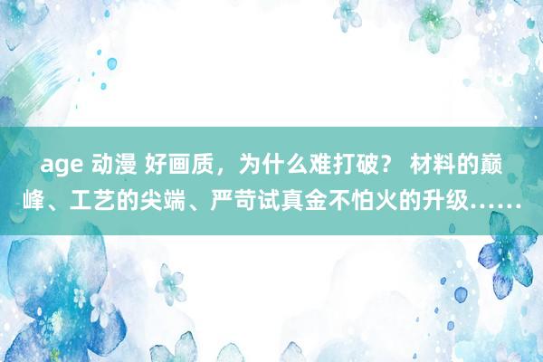 age 动漫 好画质，为什么难打破？ 材料的巅峰、工艺的尖端、严苛试真金不怕火的升级……