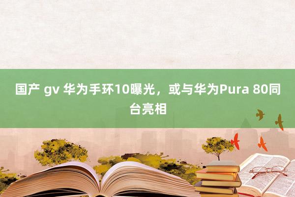 国产 gv 华为手环10曝光，或与华为Pura 80同台亮相