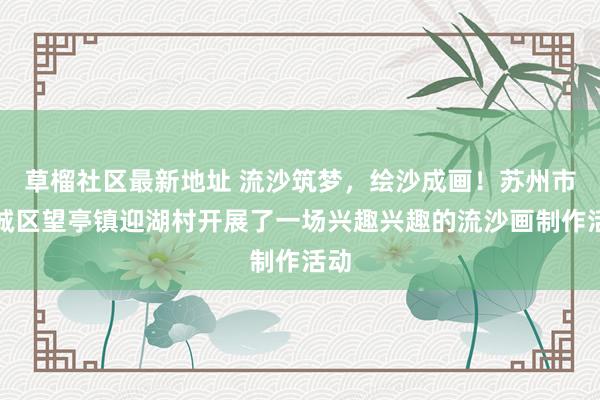 草榴社区最新地址 流沙筑梦，绘沙成画！苏州市相城区望亭镇迎湖村开展了一场兴趣兴趣的流沙画制作活动