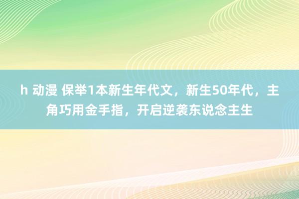 h 动漫 保举1本新生年代文，新生50年代，主角巧用金手指，开启逆袭东说念主生