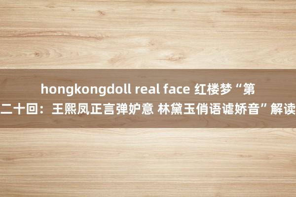 hongkongdoll real face 红楼梦“第二十回：王熙凤正言弹妒意 林黛玉俏语谑娇音”解读