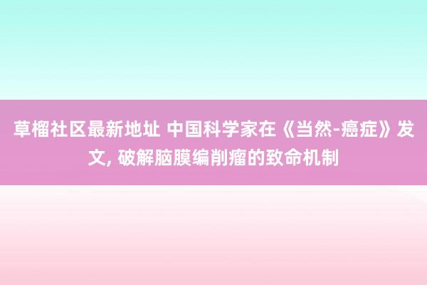 草榴社区最新地址 中国科学家在《当然-癌症》发文, 破解脑膜编削瘤的致命机制