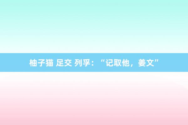 柚子猫 足交 列孚：“记取他，姜文”