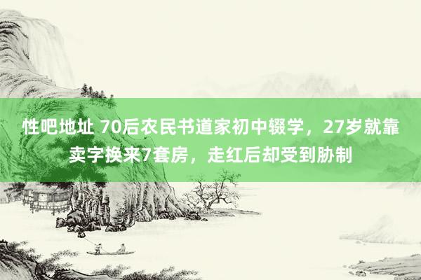 性吧地址 70后农民书道家初中辍学，27岁就靠卖字换来7套房，走红后却受到胁制