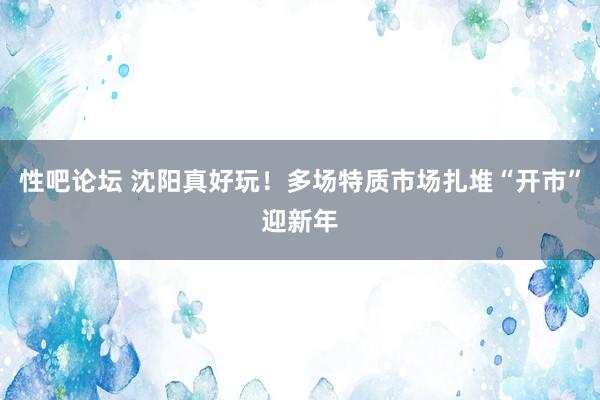 性吧论坛 沈阳真好玩！多场特质市场扎堆“开市”迎新年