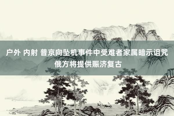 户外 内射 普京向坠机事件中受难者家属暗示诅咒 俄方将提供赈济复古