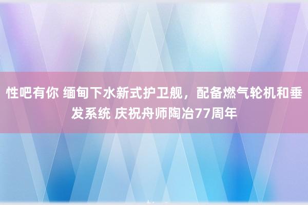 性吧有你 缅甸下水新式护卫舰，配备燃气轮机和垂发系统 庆祝舟师陶冶77周年