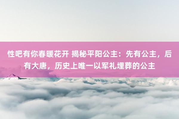 性吧有你春暖花开 揭秘平阳公主：先有公主，后有大唐，历史上唯一以军礼埋葬的公主