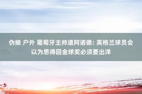 伪娘 户外 葡萄牙主帅道阿诺德: 英格兰球员会以为思得回金球奖必须要出洋