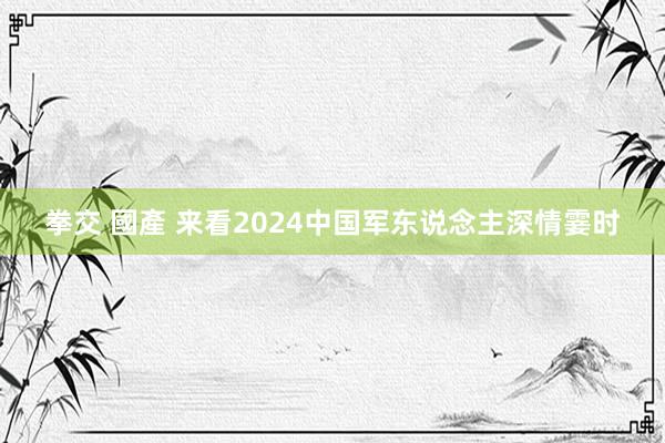 拳交 國產 来看2024中国军东说念主深情霎时