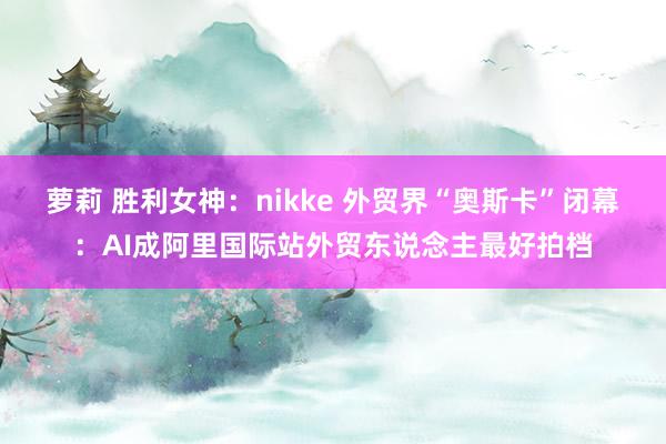 萝莉 胜利女神：nikke 外贸界“奥斯卡”闭幕：AI成阿里国际站外贸东说念主最好拍档