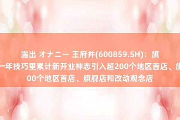 露出 オナニー 王府井(600859.SH)：旗下购物中心业态近一年技巧里累计新开业神志引入超200个地区首店、旗舰店和改动观念店