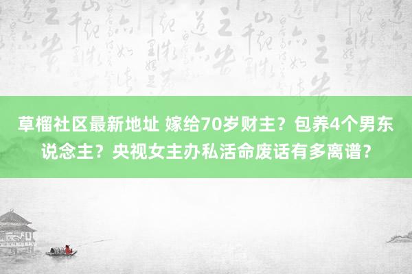 草榴社区最新地址 嫁给70岁财主？包养4个男东说念主？央视女主办私活命废话有多离谱？