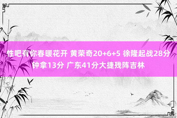 性吧有你春暖花开 黄荣奇20+6+5 徐隆起战28分钟拿13分 广东41分大捷残阵吉林