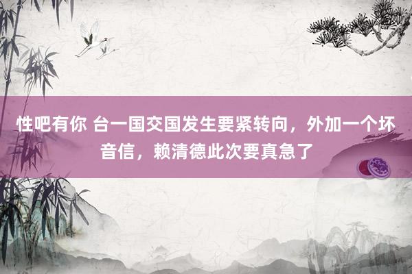 性吧有你 台一国交国发生要紧转向，外加一个坏音信，赖清德此次要真急了