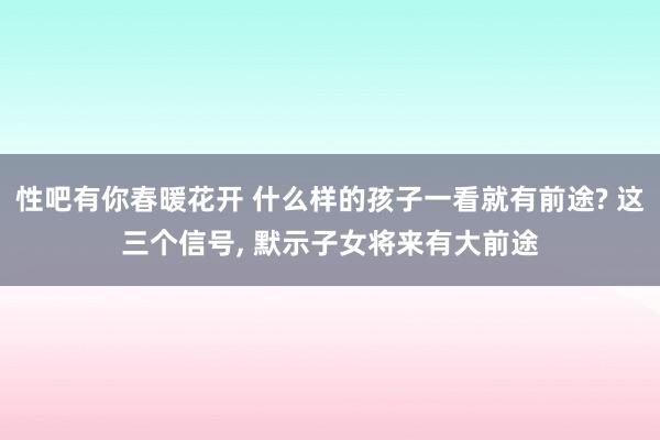 性吧有你春暖花开 什么样的孩子一看就有前途? 这三个信号， 默示子女将来有大前途