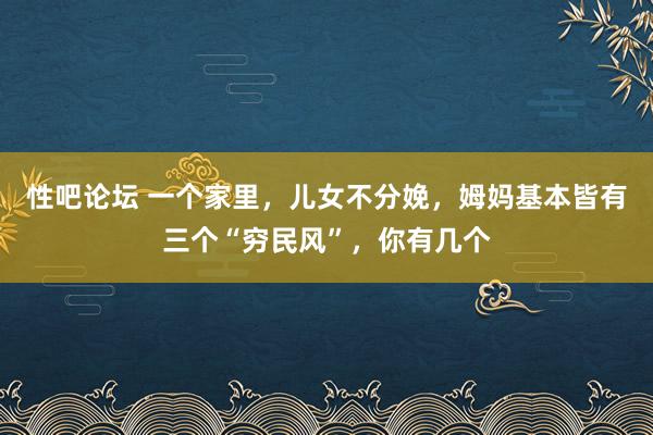 性吧论坛 一个家里，儿女不分娩，姆妈基本皆有三个“穷民风”，你有几个