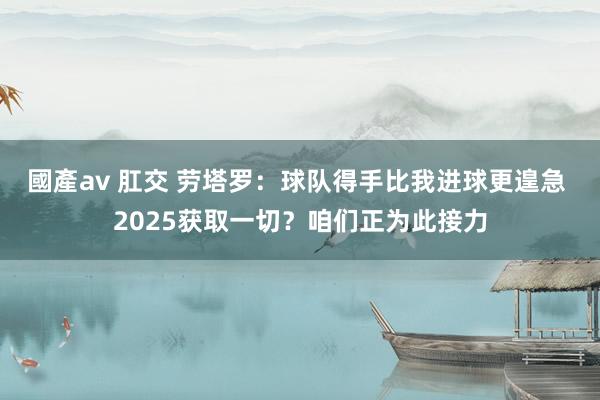 國產av 肛交 劳塔罗：球队得手比我进球更遑急 2025获取一切？咱们正为此接力