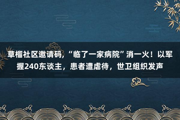 草榴社区邀请码， “临了一家病院”消一火！以军握240东谈主，患者遭虐待，世卫组织发声