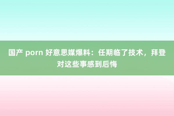 国产 porn 好意思媒爆料：任期临了技术，拜登对这些事感到后悔